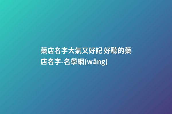 藥店名字大氣又好記 好聽的藥店名字-名學網(wǎng)